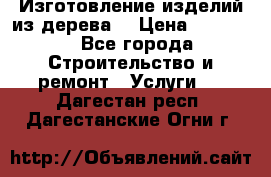 Изготовление изделий из дерева  › Цена ­ 10 000 - Все города Строительство и ремонт » Услуги   . Дагестан респ.,Дагестанские Огни г.